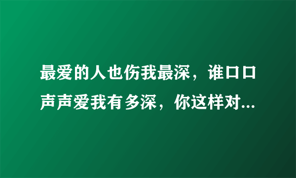 最爱的人也伤我最深，谁口口声声爱我有多深，你这样对我心不心疼？