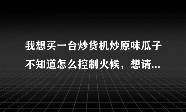 我想买一台炒货机炒原味瓜子不知道怎么控制火候，想请高手指点一下