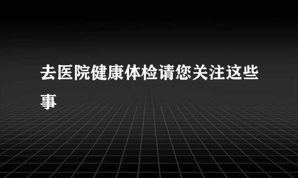 去医院健康体检请您关注这些事