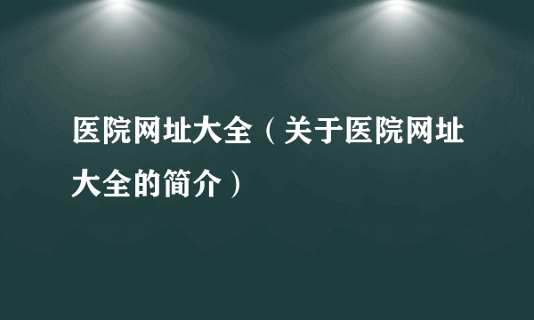 医院网址大全（关于医院网址大全的简介）