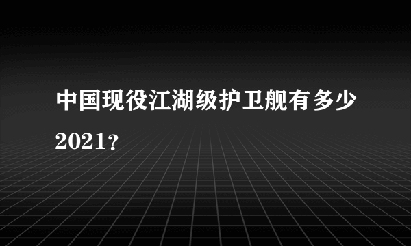 中国现役江湖级护卫舰有多少2021？