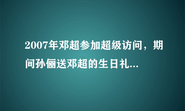 2007年邓超参加超级访问，期间孙俪送邓超的生日礼物是什么“？