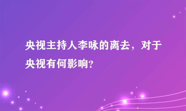 央视主持人李咏的离去，对于央视有何影响？