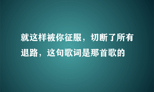 就这样被你征服，切断了所有退路，这句歌词是那首歌的