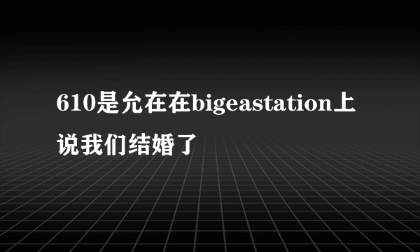 610是允在在bigeastation上说我们结婚了