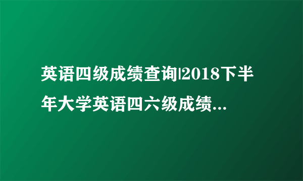 英语四级成绩查询|2018下半年大学英语四六级成绩查询入口