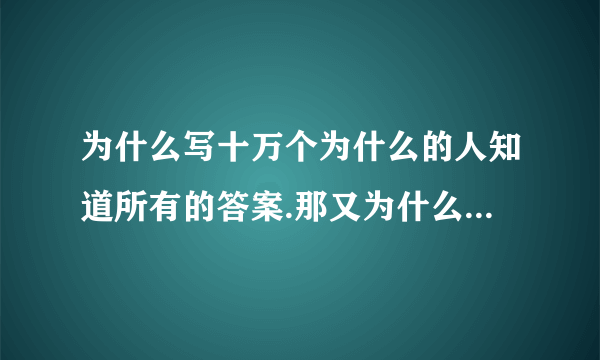 为什么写十万个为什么的人知道所有的答案.那又为什么还有那么多的为什么呢??