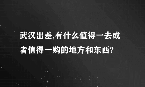 武汉出差,有什么值得一去或者值得一购的地方和东西?