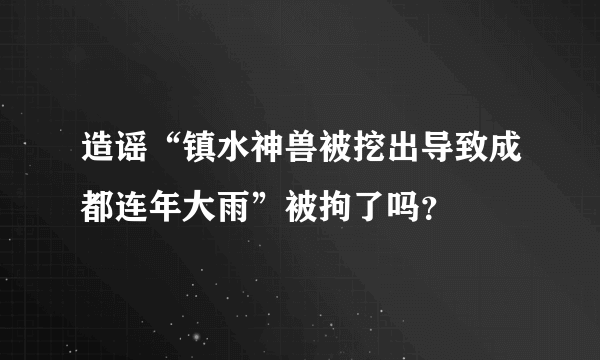 造谣“镇水神兽被挖出导致成都连年大雨”被拘了吗？