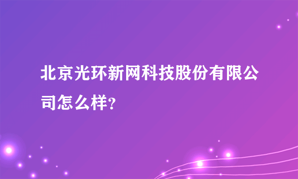 北京光环新网科技股份有限公司怎么样？