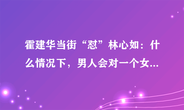 霍建华当街“怼”林心如：什么情况下，男人会对一个女人越来越烦