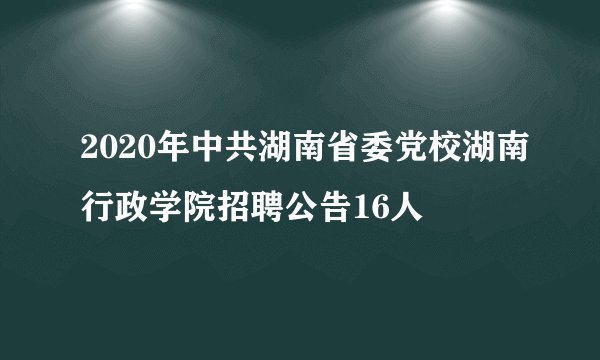 2020年中共湖南省委党校湖南行政学院招聘公告16人