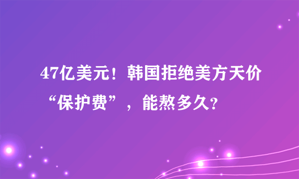 47亿美元！韩国拒绝美方天价“保护费”，能熬多久？