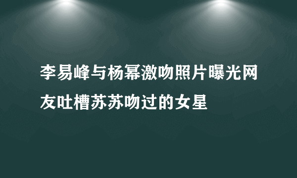 李易峰与杨幂激吻照片曝光网友吐槽苏苏吻过的女星