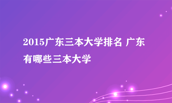 2015广东三本大学排名 广东有哪些三本大学