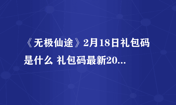 《无极仙途》2月18日礼包码是什么 礼包码最新2022年2月18日