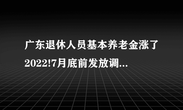 广东退休人员基本养老金涨了2022!7月底前发放调整增加的基本养老金了