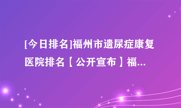 [今日排名]福州市遗尿症康复医院排名【公开宣布】福兴妇产医院儿童院区正规靠谱吗?