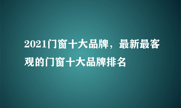 2021门窗十大品牌，最新最客观的门窗十大品牌排名