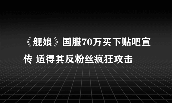 《舰娘》国服70万买下贴吧宣传 适得其反粉丝疯狂攻击