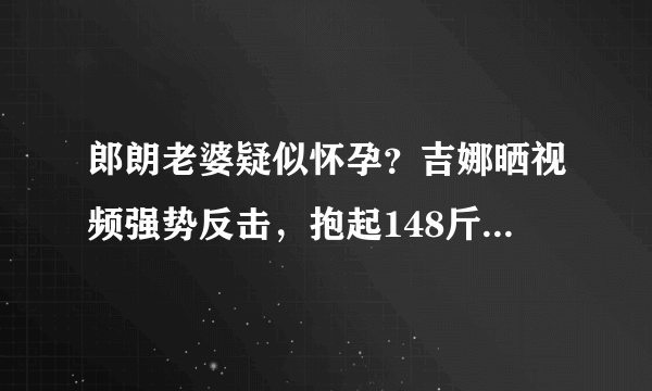 郎朗老婆疑似怀孕？吉娜晒视频强势反击，抱起148斤郎朗力量惊人