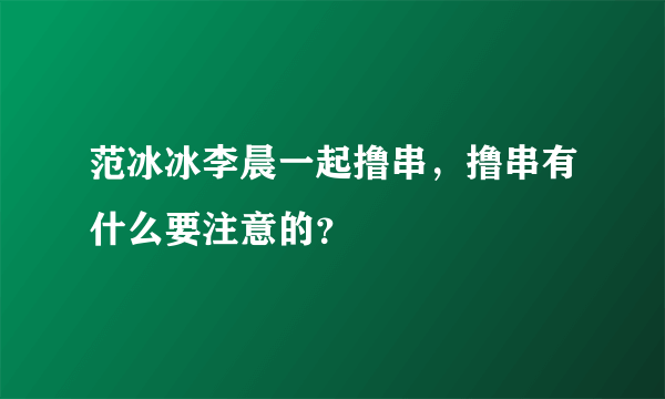 范冰冰李晨一起撸串，撸串有什么要注意的？