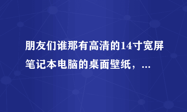 朋友们谁那有高清的14寸宽屏笔记本电脑的桌面壁纸，给我发一些吧