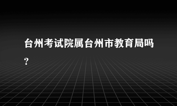 台州考试院属台州市教育局吗？