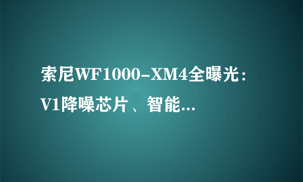 索尼WF1000-XM4全曝光：V1降噪芯片、智能免摘、自适应音量调节、高清音频