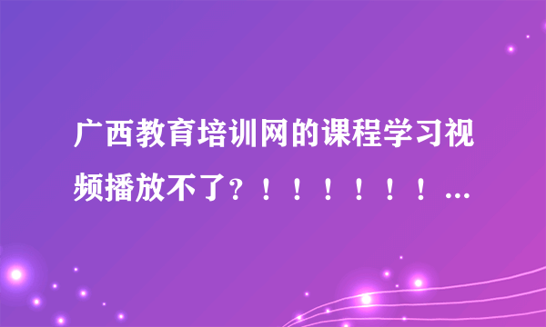 广西教育培训网的课程学习视频播放不了？！！！！！！！！！！！！！！！！！！！！1