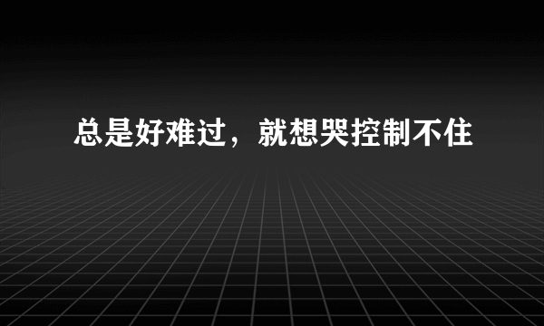 总是好难过，就想哭控制不住