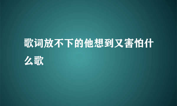 歌词放不下的他想到又害怕什么歌