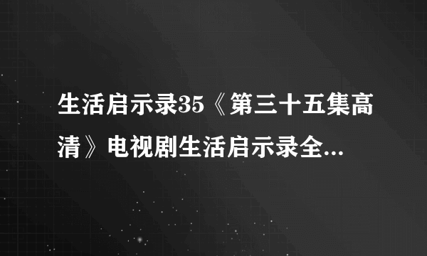 生活启示录35《第三十五集高清》电视剧生活启示录全集在线地址在哪？