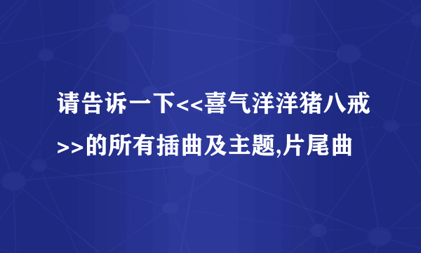 请告诉一下<<喜气洋洋猪八戒>>的所有插曲及主题,片尾曲