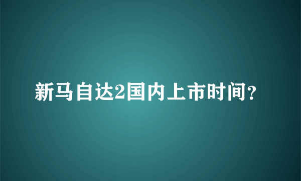 新马自达2国内上市时间？