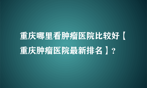 重庆哪里看肿瘤医院比较好【重庆肿瘤医院最新排名】？