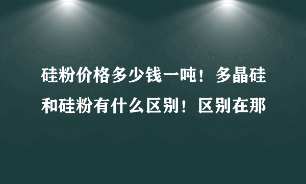 硅粉价格多少钱一吨！多晶硅和硅粉有什么区别！区别在那