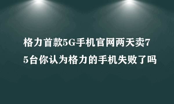 格力首款5G手机官网两天卖75台你认为格力的手机失败了吗