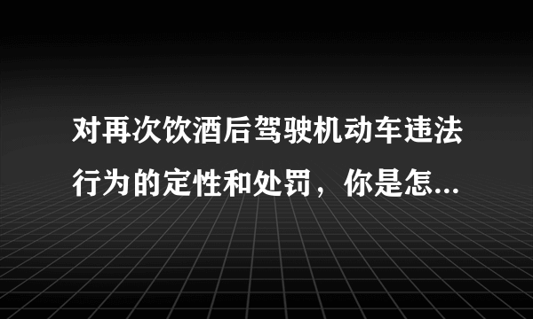 对再次饮酒后驾驶机动车违法行为的定性和处罚，你是怎么理解的？