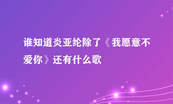 谁知道炎亚纶除了《我愿意不爱你》还有什么歌