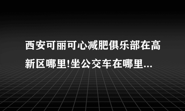 西安可丽可心减肥俱乐部在高新区哪里!坐公交车在哪里下？给个具体位置