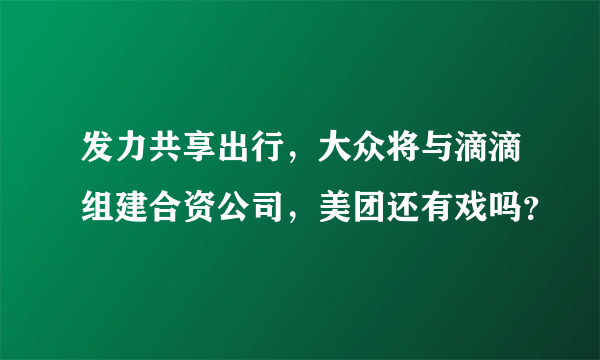 发力共享出行，大众将与滴滴组建合资公司，美团还有戏吗？