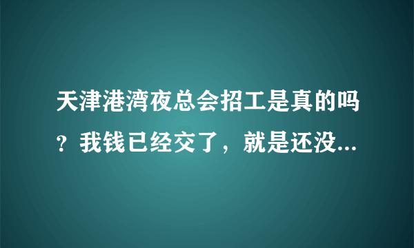 天津港湾夜总会招工是真的吗？我钱已经交了，就是还没去上班，有知道的QQ345888094，我现在急着缺钱用