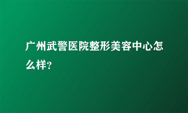 广州武警医院整形美容中心怎么样？