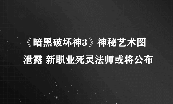 《暗黑破坏神3》神秘艺术图泄露 新职业死灵法师或将公布