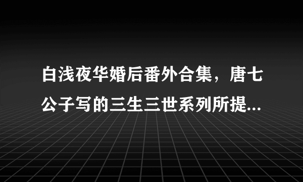 白浅夜华婚后番外合集，唐七公子写的三生三世系列所提到的各种小片段合集