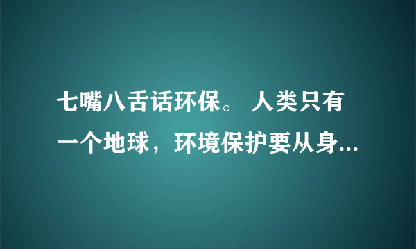 七嘴八舌话环保。 人类只有一个地球，环境保护要从身边的事做起，从每一个人做起，我们的家乡，我们居住的小区，村庄，还有我们的学校，环境状况怎样? 去了解了解，作点记录，再到班上来议一议。我们还可以对家乡的环境保护工作提出自己的建议。_____________________________________