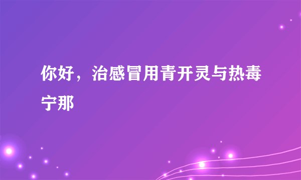 你好，治感冒用青开灵与热毒宁那