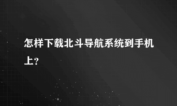 怎样下载北斗导航系统到手机上？