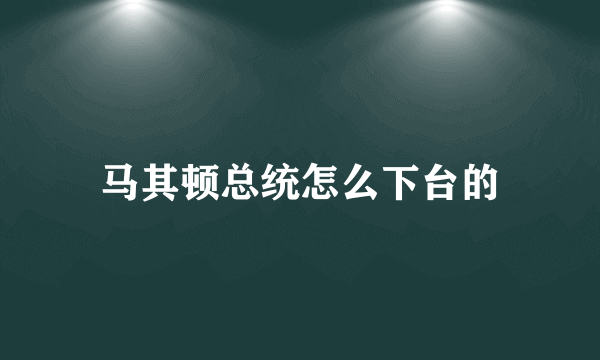 马其顿总统怎么下台的